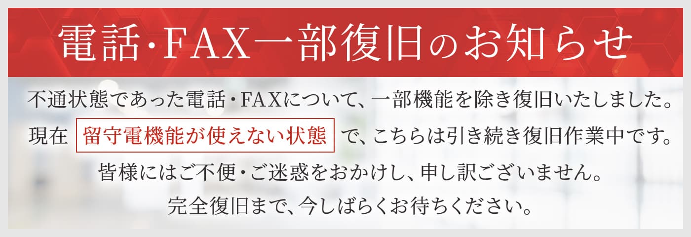 電話・FAX一部復旧のお知らせ。不通状態であった電話・FAXについて、一部機能を除き復旧いたしました。現在、留守電機能が使えない状態で、こちらは引き続き復旧作業中です。完全復旧まで、今しばらくお待ちください。